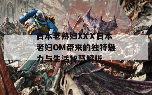 日本老熟妇XXⅩ日本老妇OM带来的独特魅力与生活智慧解析