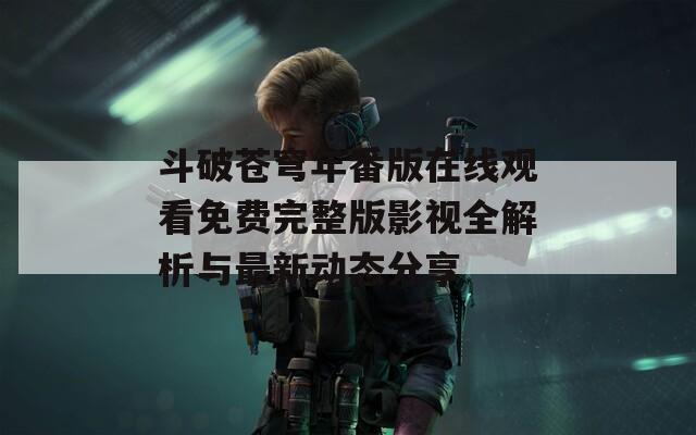 斗破苍穹年番版在线观看免费完整版影视全解析与最新动态分享