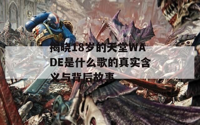 揭晓18岁的天堂WADE是什么歌的真实含义与背后故事