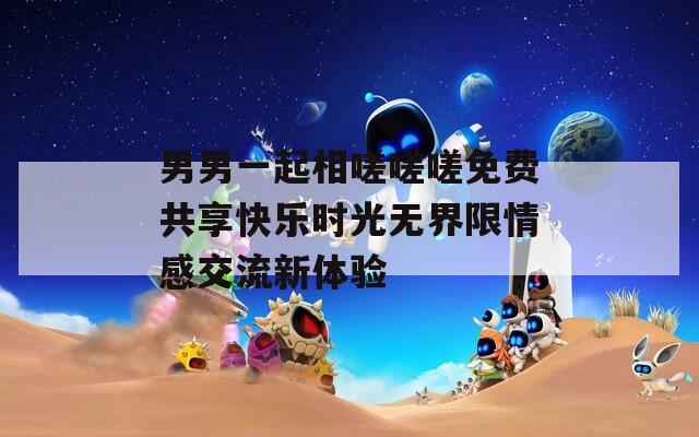 男男一起相嗟嗟嗟免费共享快乐时光无界限情感交流新体验