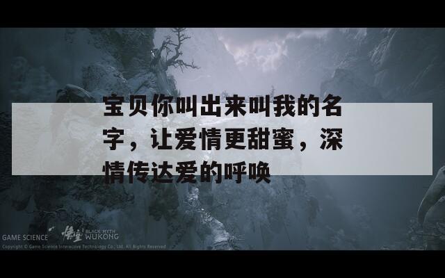 宝贝你叫出来叫我的名字，让爱情更甜蜜，深情传达爱的呼唤
