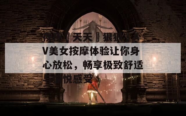 夜夜穞天天穞狠狠穞AV美女按摩体验让你身心放松，畅享极致舒适与愉悦感受