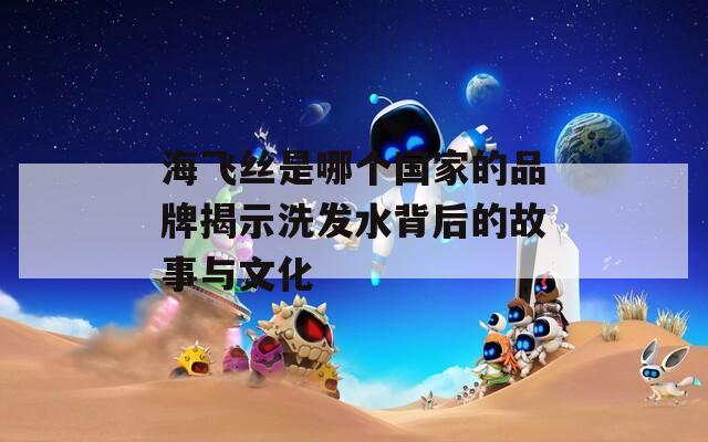 海飞丝是哪个国家的品牌揭示洗发水背后的故事与文化