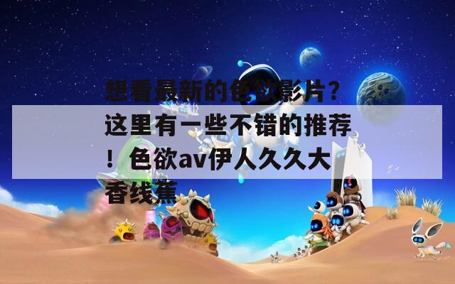 想看最新的色欲影片？这里有一些不错的推荐！色欲av伊人久久大香线蕉