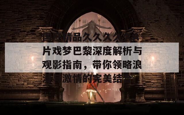 国产精品久久久久久A片戏梦巴黎深度解析与观影指南，带你领略浪漫与激情的完美结合