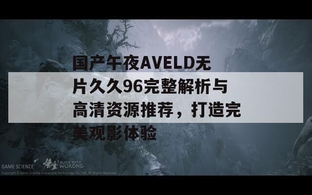 国产午夜AVELD无片久久96完整解析与高清资源推荐，打造完美观影体验