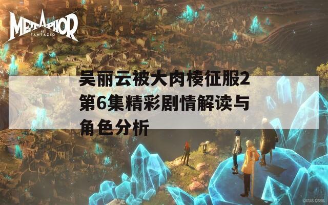 吴丽云被大肉楱征服2第6集精彩剧情解读与角色分析