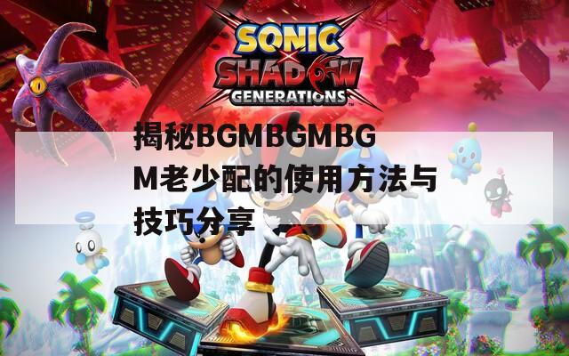 揭秘BGMBGMBGM老少配的使用方法与技巧分享