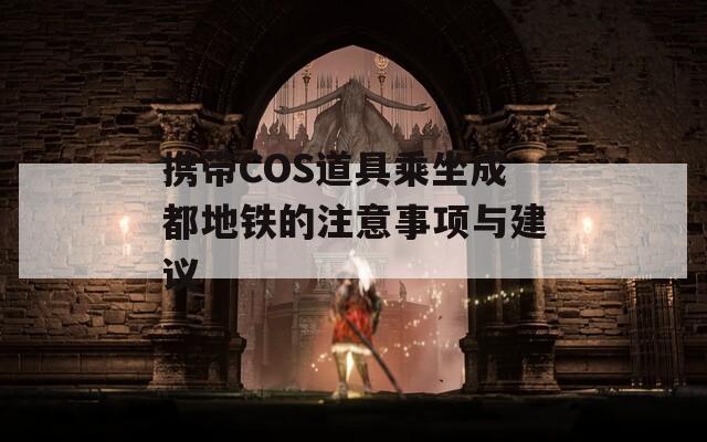 携带COS道具乘坐成都地铁的注意事项与建议