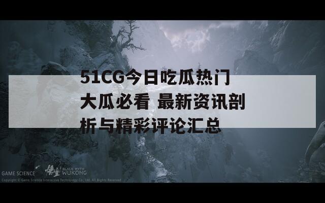 51CG今日吃瓜热门大瓜必看 最新资讯剖析与精彩评论汇总