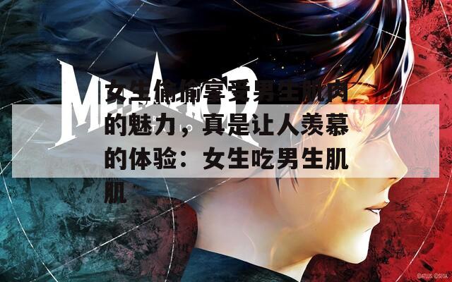 女生偷偷享受男生肌肉的魅力，真是让人羡慕的体验：女生吃男生肌肌