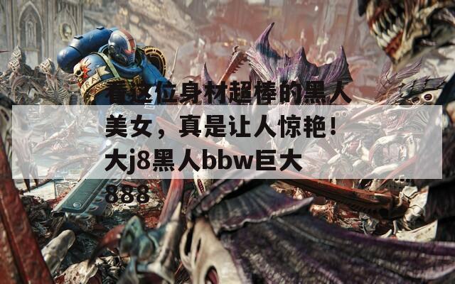 看这位身材超棒的黑人美女，真是让人惊艳！大j8黑人bbw巨大888