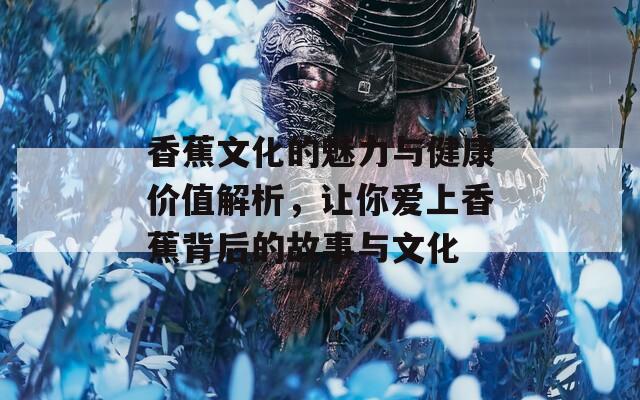 香蕉文化的魅力与健康价值解析，让你爱上香蕉背后的故事与文化
