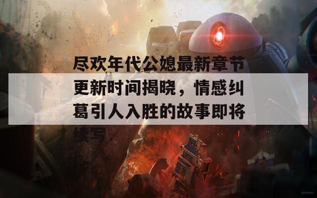 尽欢年代公媳最新章节更新时间揭晓，情感纠葛引人入胜的故事即将续写  第1张