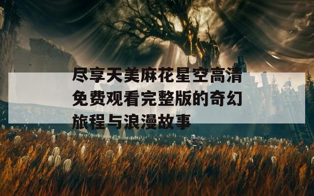 尽享天美麻花星空高清免费观看完整版的奇幻旅程与浪漫故事