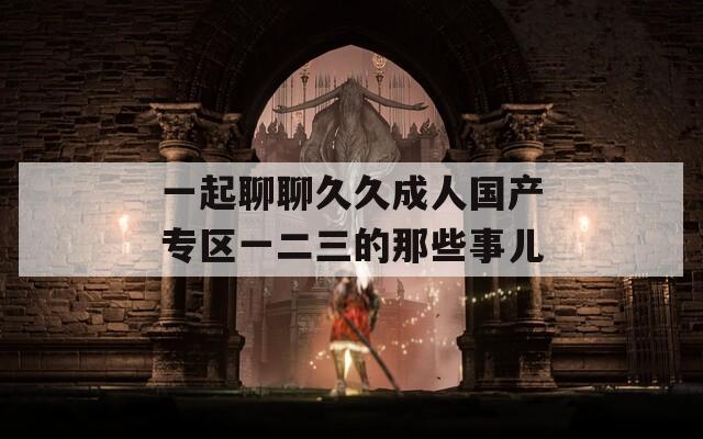一起聊聊久久成人国产专区一二三的那些事儿