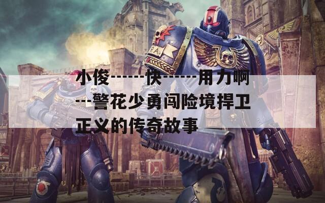 小俊┅┅快┅┅用力啊┅警花少勇闯险境捍卫正义的传奇故事