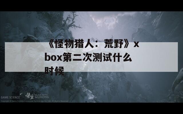 《怪物猎人：荒野》xbox第二次测试什么时候