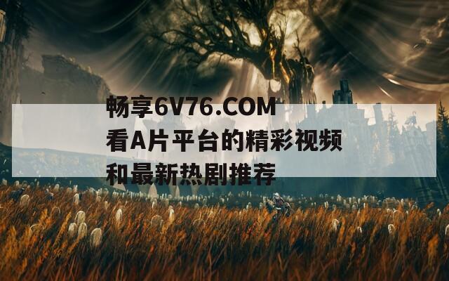 畅享6V76.COM看A片平台的精彩视频和最新热剧推荐