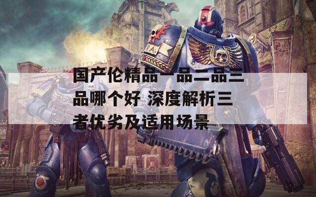 国产伦精品一品二品三品哪个好 深度解析三者优劣及适用场景