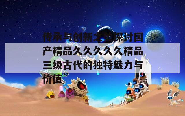 传承与创新之美探讨国产精品久久久久久精品三级古代的独特魅力与价值