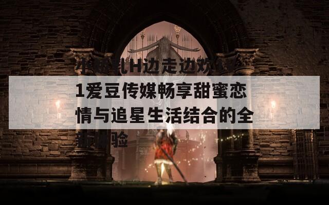 小娇乳H边走边欢1V1爱豆传媒畅享甜蜜恋情与追星生活结合的全新体验