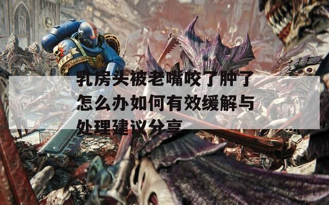 乳房头被老嘴咬了肿了怎么办如何有效缓解与处理建议分享