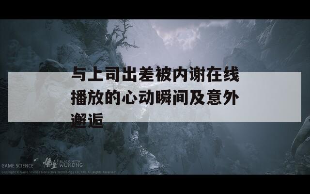 与上司出差被内谢在线播放的心动瞬间及意外邂逅