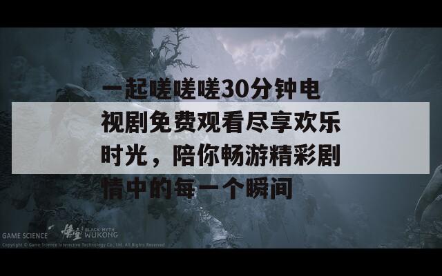 一起嗟嗟嗟30分钟电视剧免费观看尽享欢乐时光，陪你畅游精彩剧情中的每一个瞬间