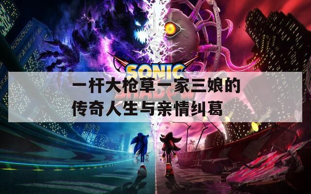 一杆大枪草一家三娘的传奇人生与亲情纠葛  第1张