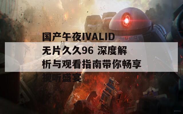 国产午夜IVALID无片久久96 深度解析与观看指南带你畅享视听盛宴  第1张