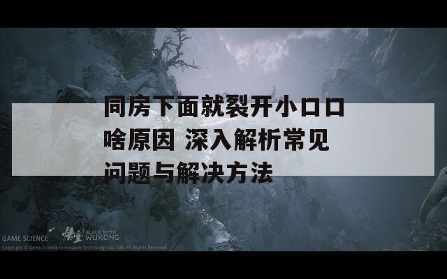 同房下面就裂开小口口啥原因 深入解析常见问题与解决方法  第1张