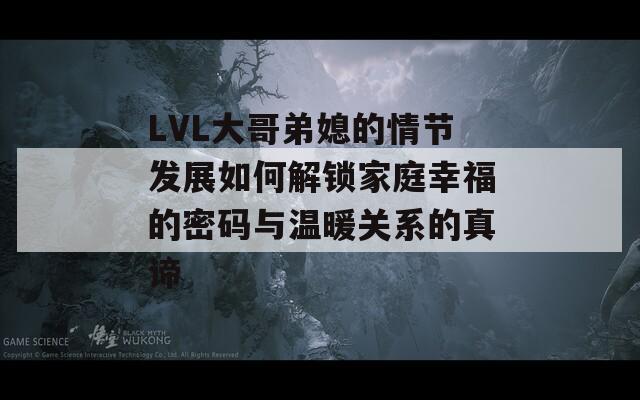 LVL大哥弟媳的情节发展如何解锁家庭幸福的密码与温暖关系的真谛