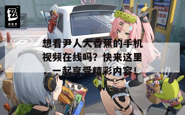 想看尹人大香蕉的手机视频在线吗？快来这里，一起享受精彩内容！