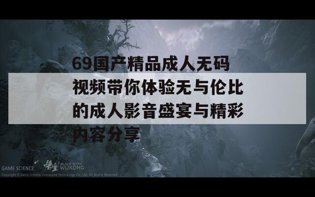 69国产精品成人无码视频带你体验无与伦比的成人影音盛宴与精彩内容分享