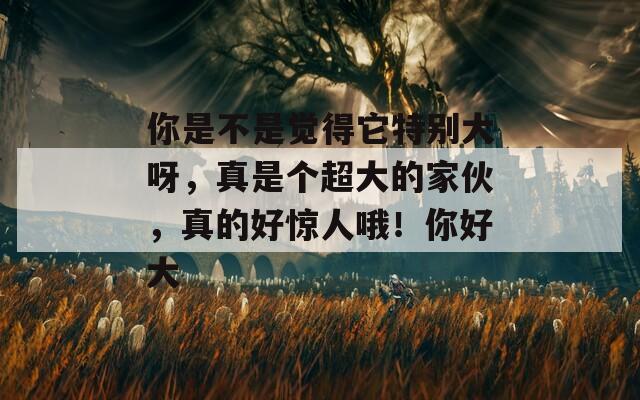 你是不是觉得它特别大呀，真是个超大的家伙，真的好惊人哦！你好大  第1张