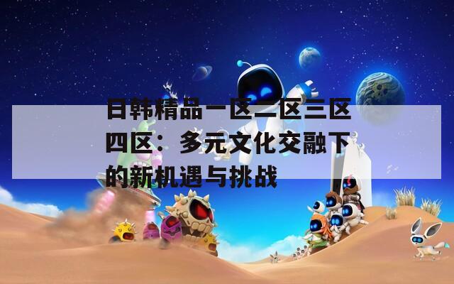 日韩精品一区二区三区四区：多元文化交融下的新机遇与挑战