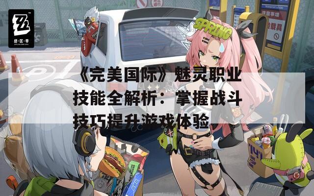 《完美国际》魅灵职业技能全解析：掌握战斗技巧提升游戏体验