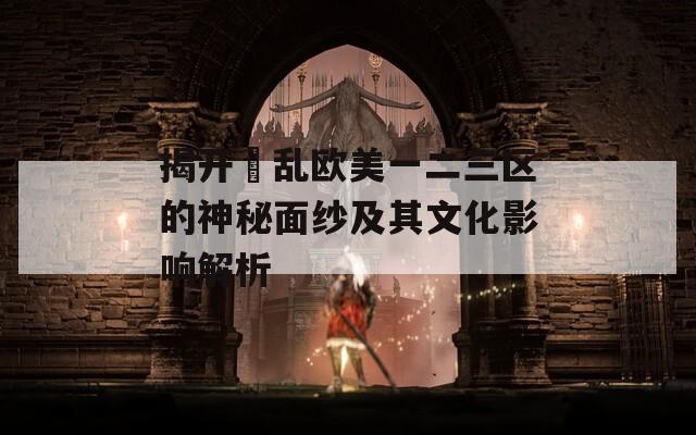 揭开婬乱欧美一二三区的神秘面纱及其文化影响解析