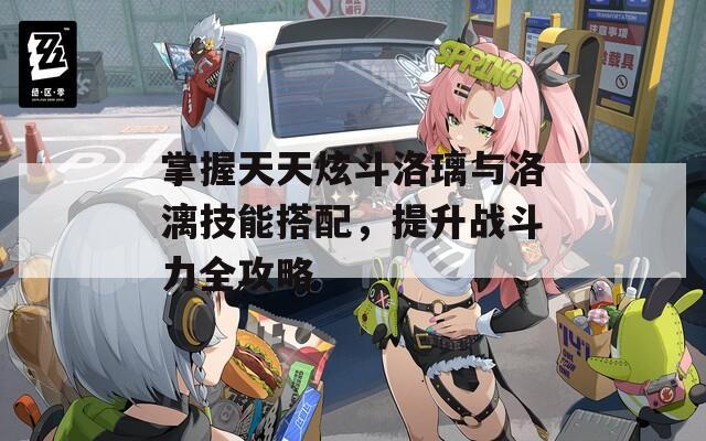 掌握天天炫斗洛璃与洛漓技能搭配，提升战斗力全攻略