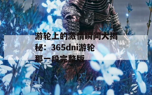 游轮上的激情瞬间大揭秘：365dni游轮那一段完整版