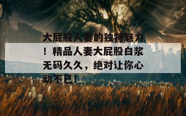 大屁股人妻的独特魅力！精品人妻大屁股白浆无码久久，绝对让你心动不已！