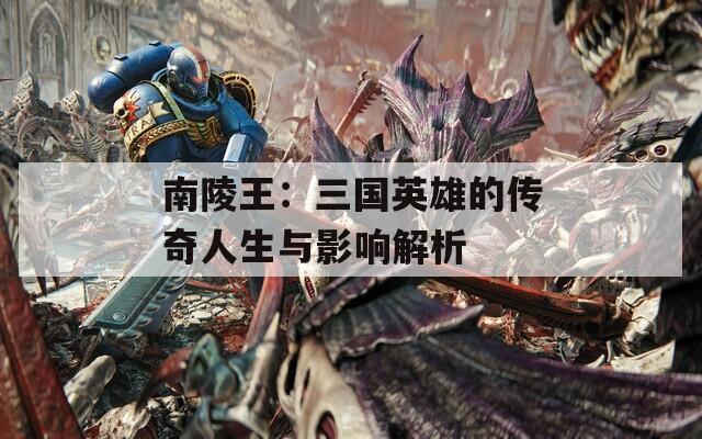南陵王：三国英雄的传奇人生与影响解析