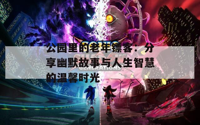 公园里的老年镖客：分享幽默故事与人生智慧的温馨时光