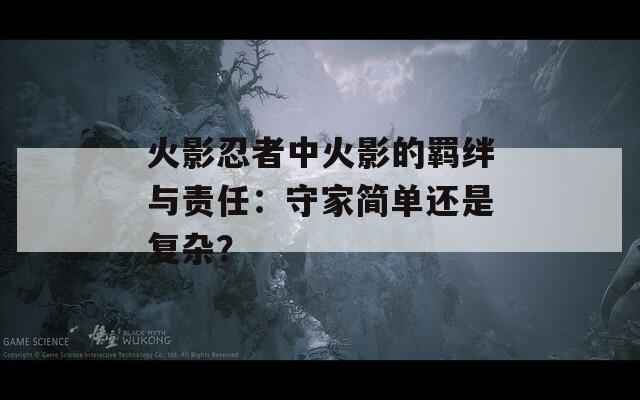火影忍者中火影的羁绊与责任：守家简单还是复杂？