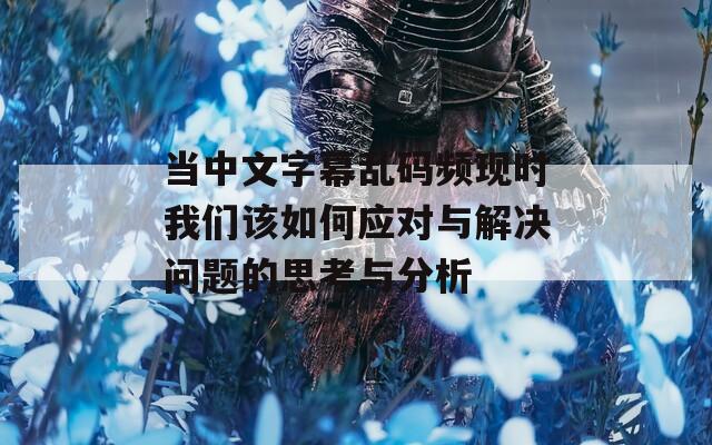 当中文字幕乱码频现时我们该如何应对与解决问题的思考与分析  第1张