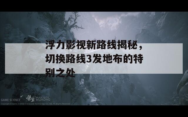 浮力影视新路线揭秘，切换路线3发地布的特别之处