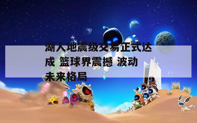 湖人地震级交易正式达成 篮球界震撼 波动未来格局