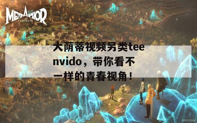 大荫蒂视频另类teenvido，带你看不一样的青春视角！