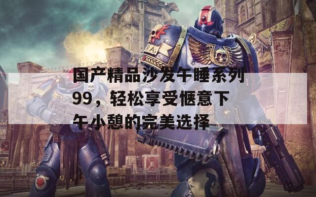 国产精品沙发午睡系列99，轻松享受惬意下午小憩的完美选择